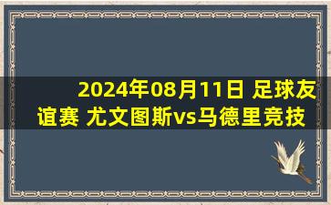 2024年08月11日 足球友谊赛 尤文图斯vs马德里竞技 全场录像